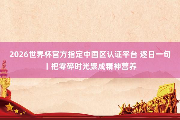 2026世界杯官方指定中国区认证平台 逐日一句丨把零碎时光聚成精神营养