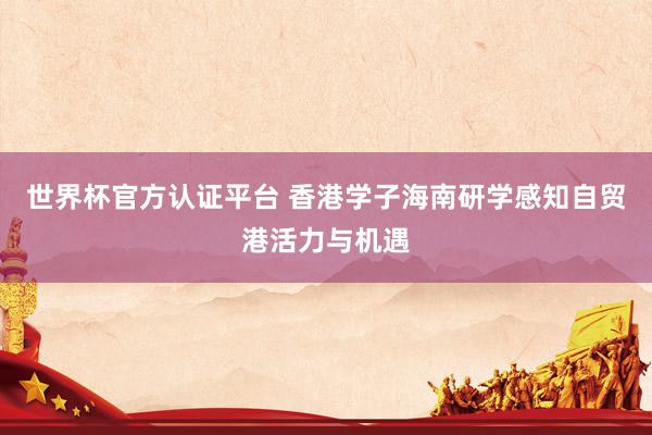 世界杯官方认证平台 香港学子海南研学感知自贸港活力与机遇