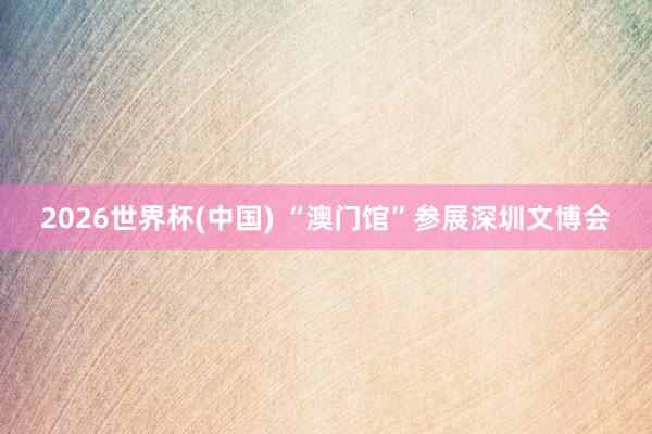 2026世界杯(中国) “澳门馆”参展深圳文博会