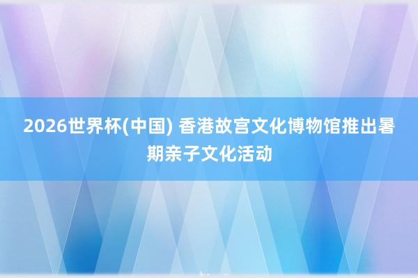 2026世界杯(中国) 香港故宫文化博物馆推出暑期亲子文化活动