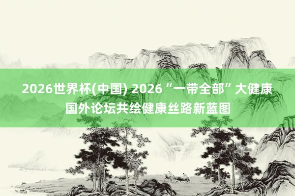 2026世界杯(中国) 2026“一带全部”大健康国外论坛共绘健康丝路新蓝图