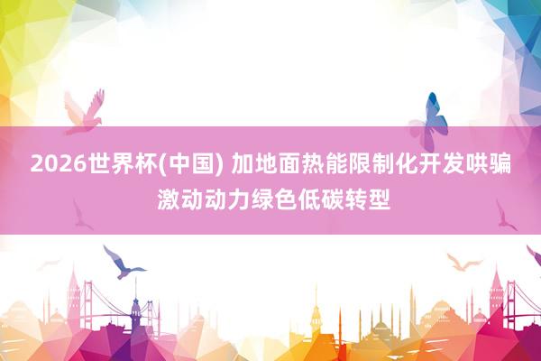 2026世界杯(中国) 加地面热能限制化开发哄骗 激动动力绿色低碳转型