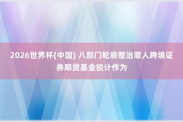 2026世界杯(中国) 八部门轮廓整治罪人跨境证券期货基金狡计作为