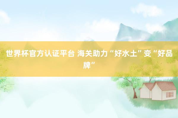 世界杯官方认证平台 海关助力“好水土”变“好品牌”