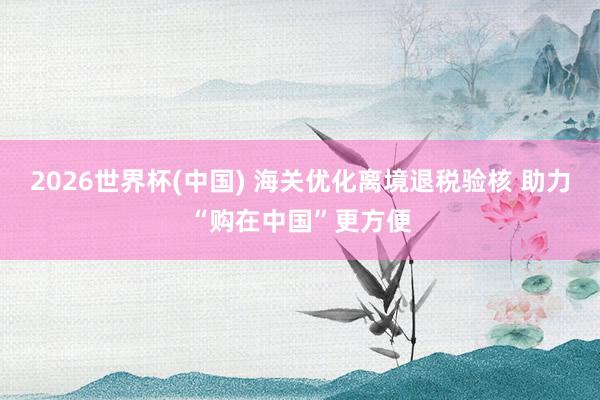 2026世界杯(中国) 海关优化离境退税验核 助力“购在中国”更方便