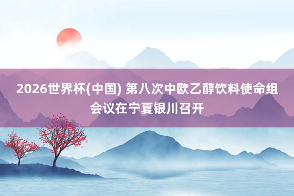 2026世界杯(中国) 第八次中欧乙醇饮料使命组会议在宁夏银川召开