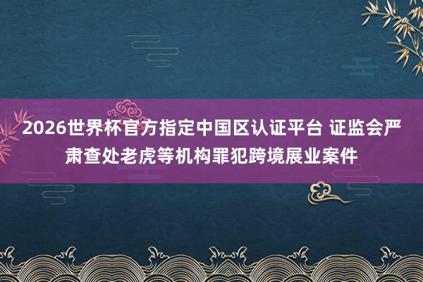 2026世界杯官方指定中国区认证平台 证监会严肃查处老虎等机构罪犯跨境展业案件