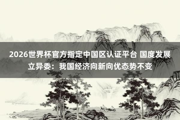 2026世界杯官方指定中国区认证平台 国度发展立异委：我国经济向新向优态势不变