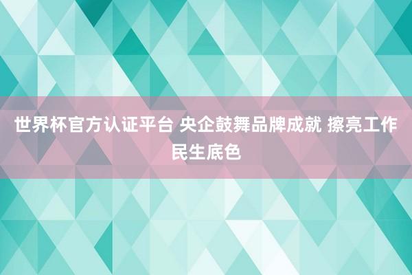 世界杯官方认证平台 央企鼓舞品牌成就 擦亮工作民生底色