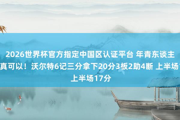 2026世界杯官方指定中国区认证平台 年青东谈主打得真可以！沃尔特6记三分拿下20分3板2助4断 上半场17分