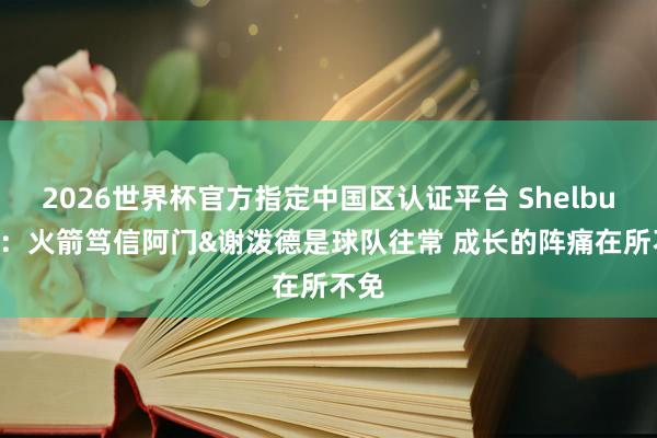 2026世界杯官方指定中国区认证平台 Shelburne：火箭笃信阿门&谢泼德是球队往常 成长的阵痛在所不免