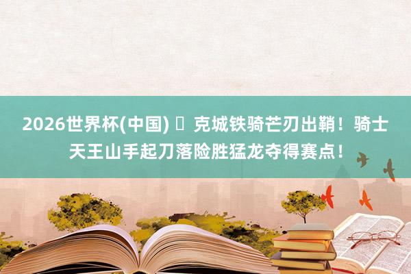2026世界杯(中国) ⚔克城铁骑芒刃出鞘！骑士天王山手起刀落险胜猛龙夺得赛点！