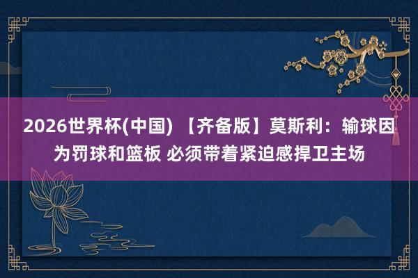 2026世界杯(中国) 【齐备版】莫斯利：输球因为罚球和篮板 必须带着紧迫感捍卫主场