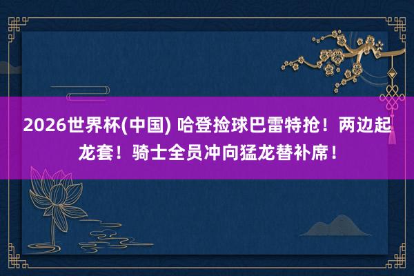 2026世界杯(中国) 哈登捡球巴雷特抢！两边起龙套！骑士全员冲向猛龙替补席！