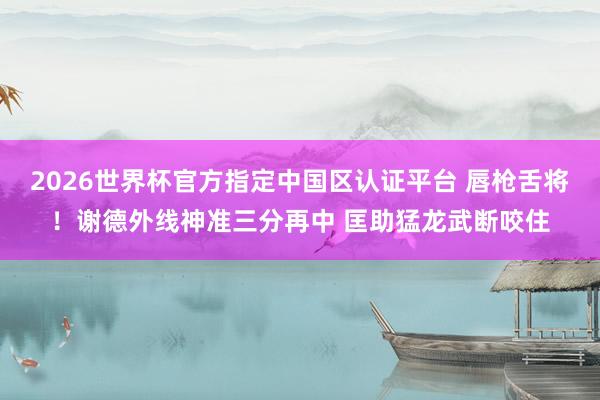 2026世界杯官方指定中国区认证平台 唇枪舌将！谢德外线神准三分再中 匡助猛龙武断咬住