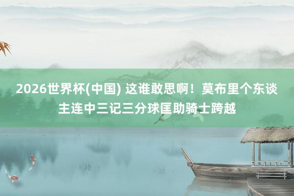 2026世界杯(中国) 这谁敢思啊！莫布里个东谈主连中三记三分球匡助骑士跨越