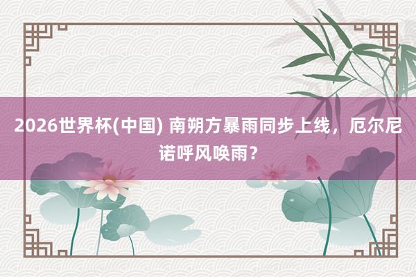 2026世界杯(中国) 南朔方暴雨同步上线，厄尔尼诺呼风唤雨？