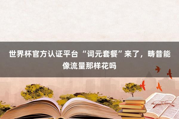 世界杯官方认证平台 “词元套餐”来了，畴昔能像流量那样花吗