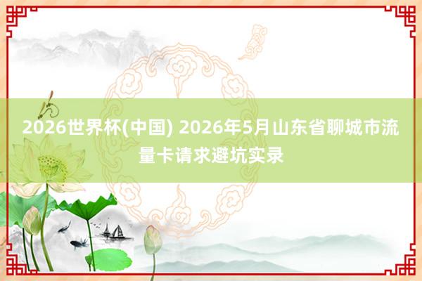 2026世界杯(中国) 2026年5月山东省聊城市流量卡请求避坑实录