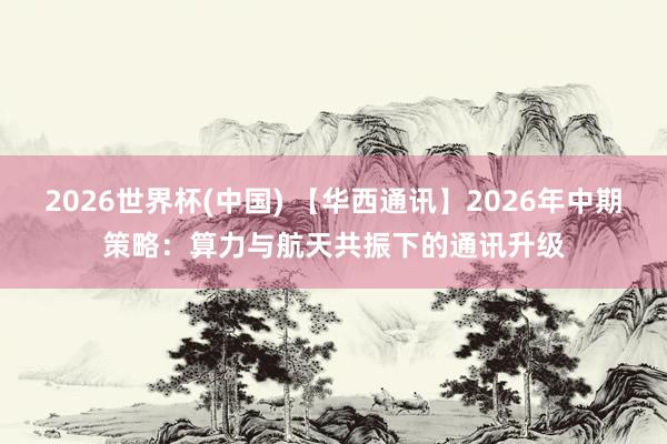 2026世界杯(中国) 【华西通讯】2026年中期策略：算力与航天共振下的通讯升级