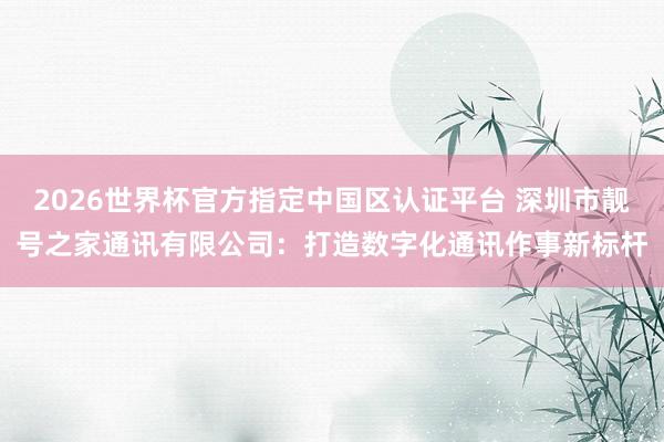 2026世界杯官方指定中国区认证平台 深圳市靓号之家通讯有限公司：打造数字化通讯作事新标杆