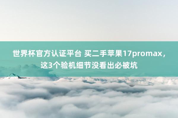 世界杯官方认证平台 买二手苹果17promax，这3个验机细节没看出必被坑