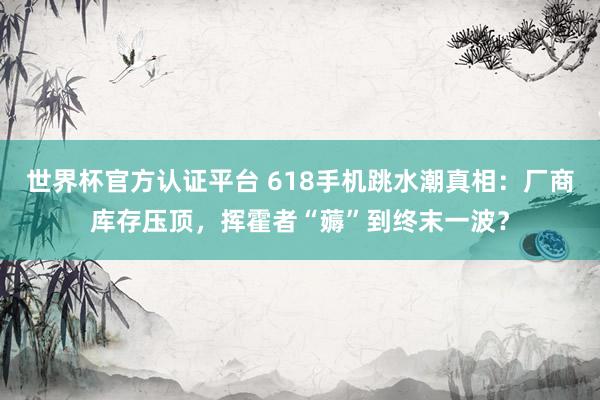 世界杯官方认证平台 618手机跳水潮真相：厂商库存压顶，挥霍者“薅”到终末一波？