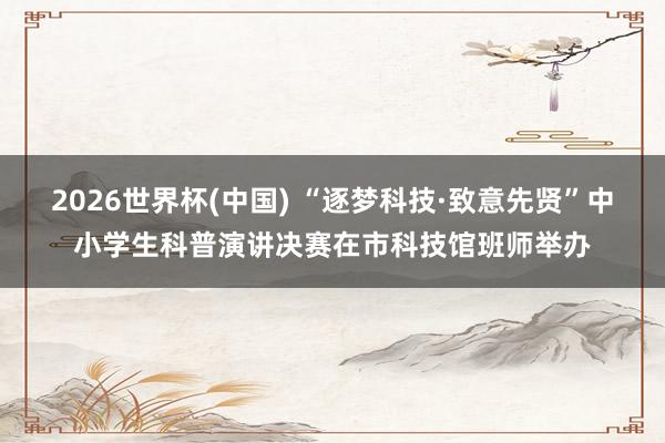 2026世界杯(中国) “逐梦科技·致意先贤”中小学生科普演讲决赛在市科技馆班师举办