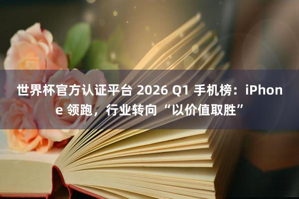 世界杯官方认证平台 2026 Q1 手机榜：iPhone 领跑，行业转向 “以价值取胜”