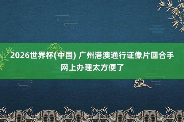 2026世界杯(中国) 广州港澳通行证像片回合手网上办理太方便了