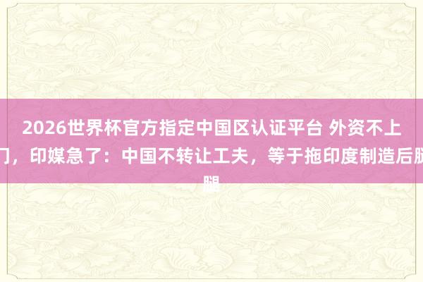 2026世界杯官方指定中国区认证平台 外资不上门，印媒急了：中国不转让工夫，等于拖印度制造后腿