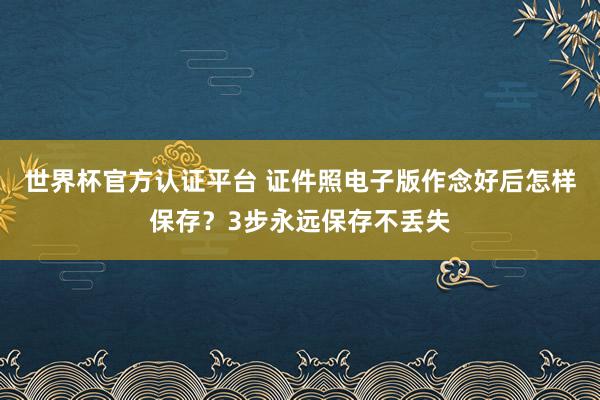 世界杯官方认证平台 证件照电子版作念好后怎样保存？3步永远保存不丢失