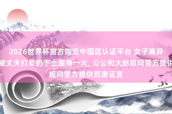 2026世界杯官方指定中国区认证平台 女子离异巩固期内被丈夫打晕扔下土崖身一火， 公公和大姑姐向警方提供荒唐证言