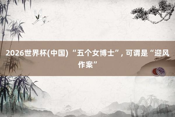 2026世界杯(中国) “五个女博士”， 可谓是“迎风作案”