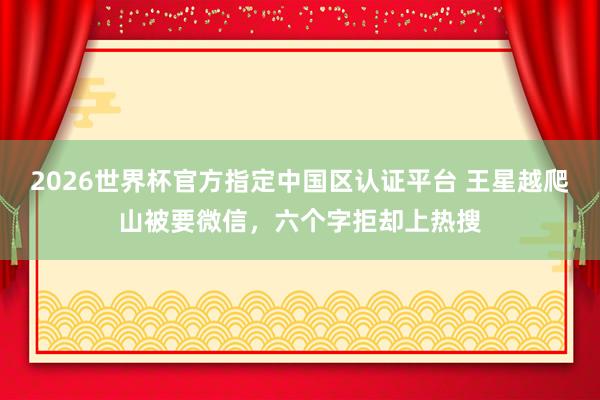 2026世界杯官方指定中国区认证平台 王星越爬山被要微信，六个字拒却上热搜
