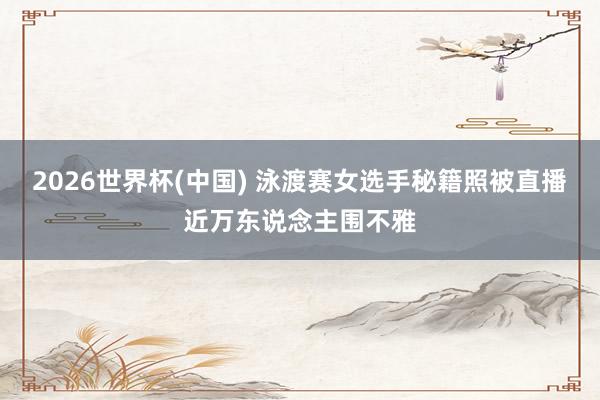 2026世界杯(中国) 泳渡赛女选手秘籍照被直播近万东说念主围不雅