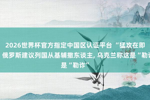 2026世界杯官方指定中国区认证平台 “猛攻在即”! 俄罗斯建议列国从基辅撤东谈主， 乌克兰称这是“勒诈”