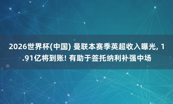 2026世界杯(中国) 曼联本赛季英超收入曝光， 1.91亿将到账! 有助于签托纳利补强中场