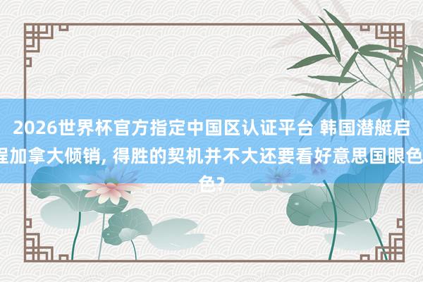 2026世界杯官方指定中国区认证平台 韩国潜艇启程加拿大倾销， 得胜的契机并不大还要看好意思国眼色?