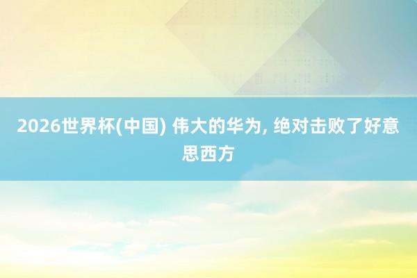 2026世界杯(中国) 伟大的华为， 绝对击败了好意思西方