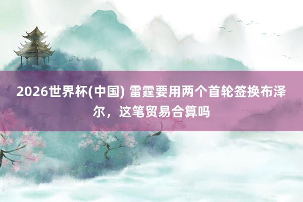 2026世界杯(中国) 雷霆要用两个首轮签换布泽尔，这笔贸易合算吗