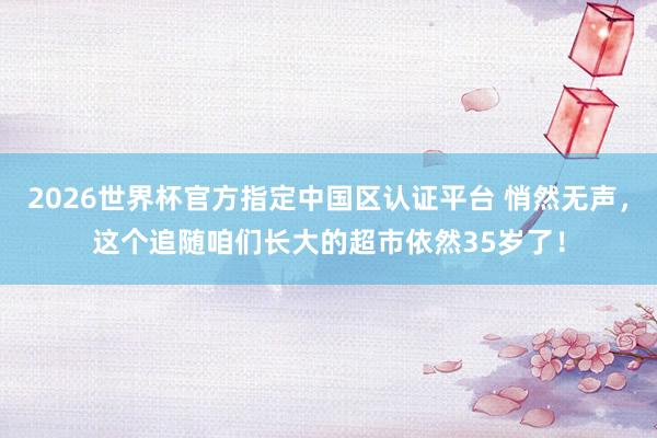 2026世界杯官方指定中国区认证平台 悄然无声，这个追随咱们长大的超市依然35岁了！