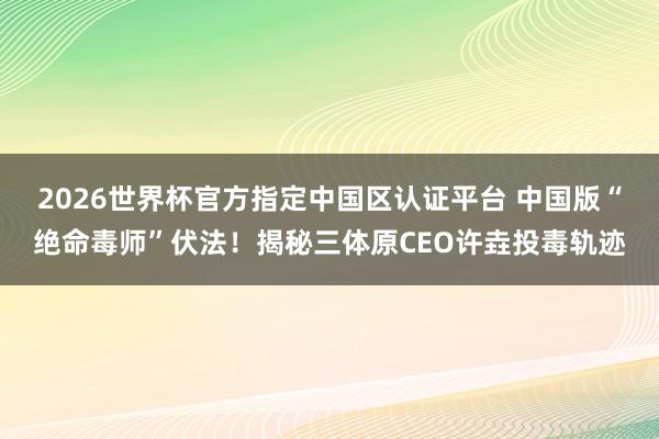 2026世界杯官方指定中国区认证平台 中国版“绝命毒师”伏法！揭秘三体原CEO许垚投毒轨迹