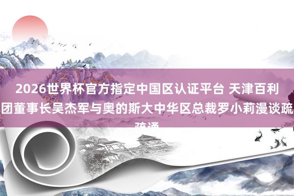 2026世界杯官方指定中国区认证平台 天津百利集团董事长吴杰军与奥的斯大中华区总裁罗小莉漫谈疏通