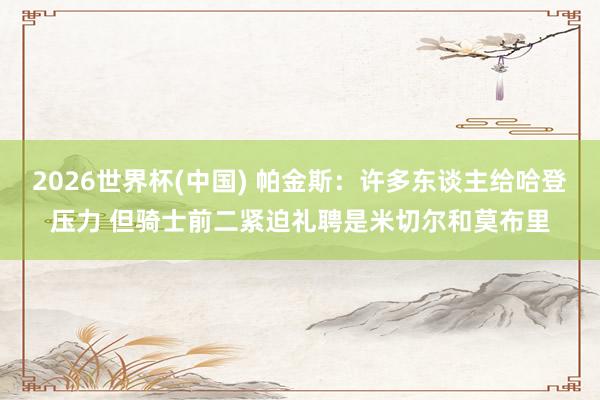 2026世界杯(中国) 帕金斯：许多东谈主给哈登压力 但骑士前二紧迫礼聘是米切尔和莫布里