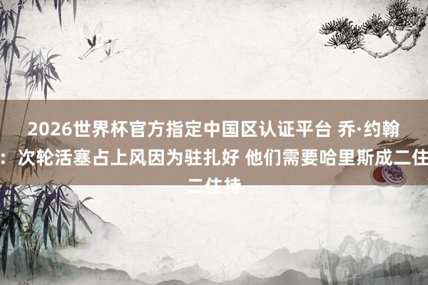 2026世界杯官方指定中国区认证平台 乔·约翰逊：次轮活塞占上风因为驻扎好 他们需要哈里斯成二住持