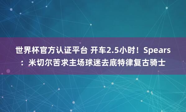 世界杯官方认证平台 开车2.5小时！Spears：米切尔苦求主场球迷去底特律复古骑士