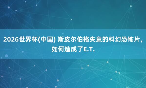 2026世界杯(中国) 斯皮尔伯格失意的科幻恐怖片，如何造成了E.T.