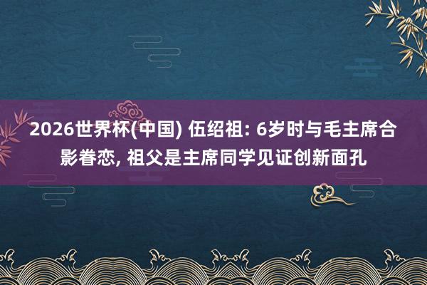 2026世界杯(中国) 伍绍祖: 6岁时与毛主席合影眷恋， 祖父是主席同学见证创新面孔
