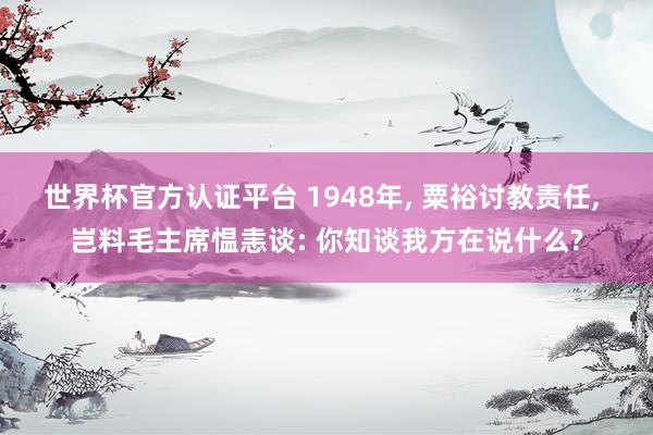世界杯官方认证平台 1948年， 粟裕讨教责任， 岂料毛主席愠恚谈: 你知谈我方在说什么?